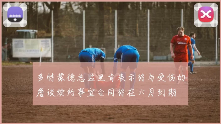 多特蒙德总监里肯表示将与受伤的詹谈续约事宜合同将在六月到期