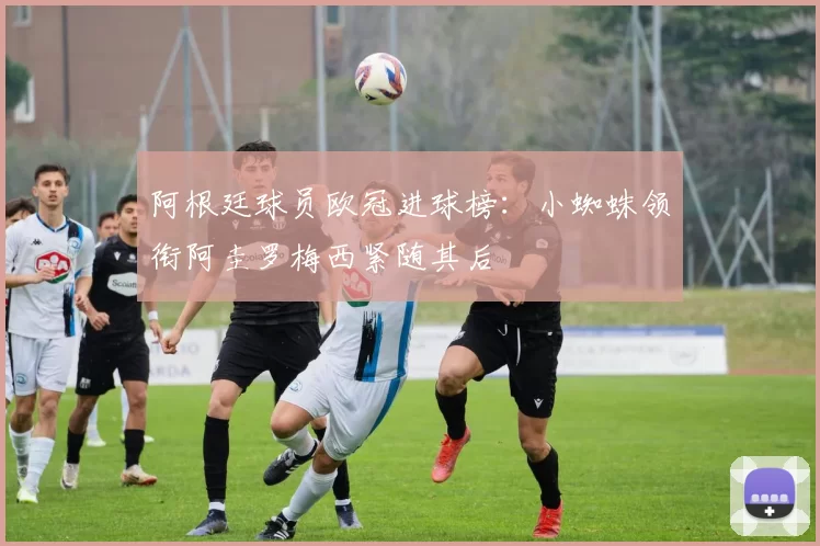 阿根廷球员欧冠进球榜：小蜘蛛领衔阿圭罗梅西紧随其后
