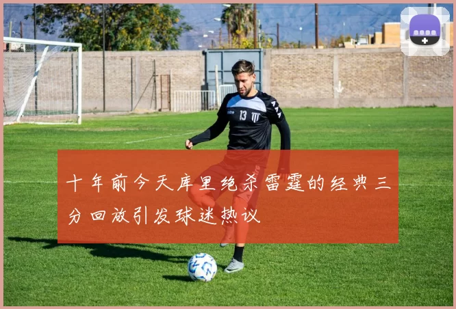 十年前今天库里绝杀雷霆的经典三分回放引发球迷热议