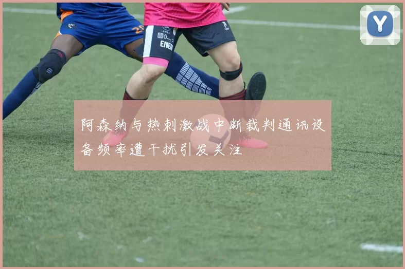 阿森纳与热刺激战中断裁判通讯设备频率遭干扰引发关注