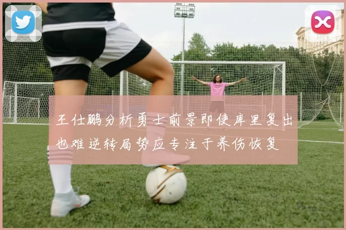 王仕鹏分析勇士前景即使库里复出也难逆转局势应专注于养伤恢复