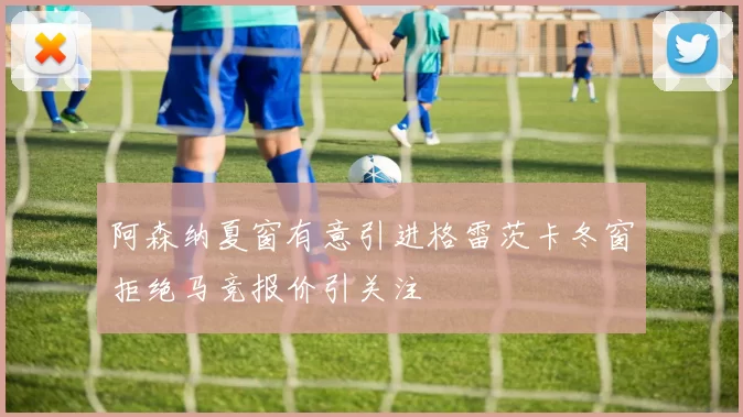 阿森纳夏窗有意引进格雷茨卡冬窗拒绝马竞报价引关注