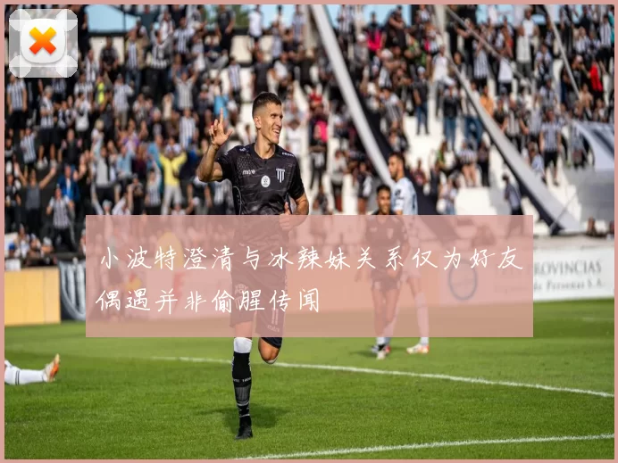 小波特澄清与冰辣妹关系仅为好友偶遇并非偷腥传闻