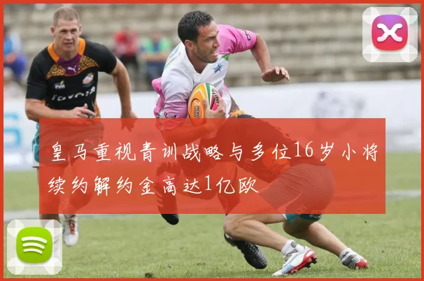 皇马重视青训战略与多位16岁小将续约解约金高达1亿欧
