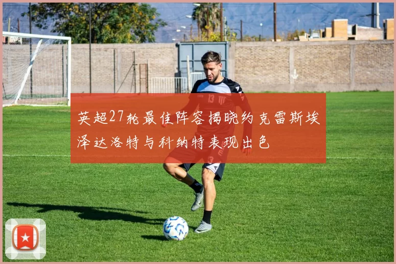 英超27轮最佳阵容揭晓约克雷斯埃泽达洛特与科纳特表现出色