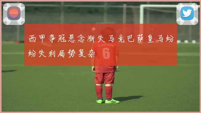 西甲争冠悬念渐失马竞巴萨皇马纷纷失利局势复杂