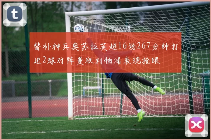 替补神兵奥苏拉英超16场267分钟打进2球对阵曼联利物浦表现抢眼