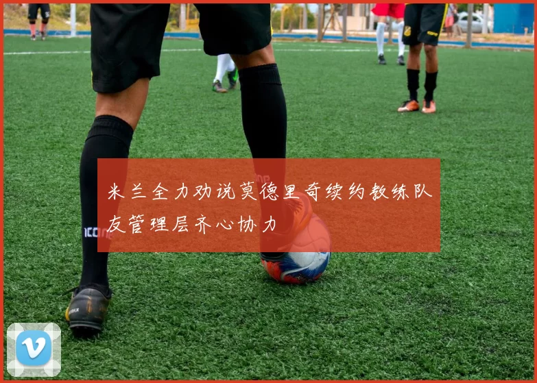米兰全力劝说莫德里奇续约教练队友管理层齐心协力