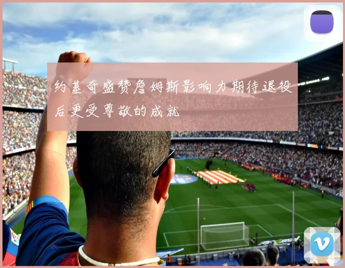 约基奇盛赞詹姆斯影响力期待退役后更受尊敬的成就