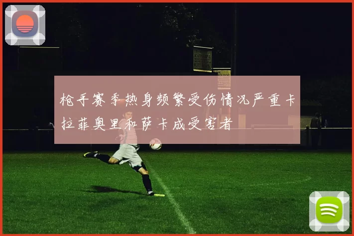 枪手赛季热身频繁受伤情况严重卡拉菲奥里和萨卡成受害者