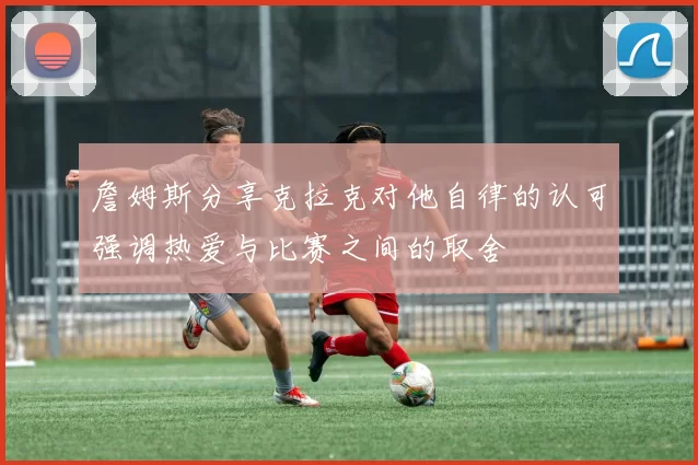 詹姆斯分享克拉克对他自律的认可强调热爱与比赛之间的取舍