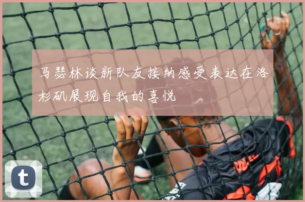 马瑟林谈新队友接纳感受表达在洛杉矶展现自我的喜悦