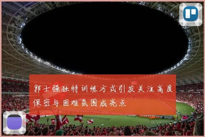 郭士强独特训练方式引发关注高度保密与困难氛围成亮点