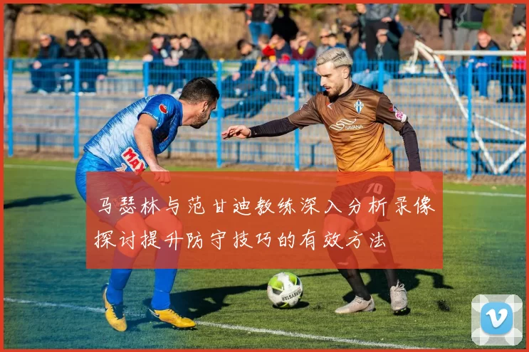 马瑟林与范甘迪教练深入分析录像探讨提升防守技巧的有效方法