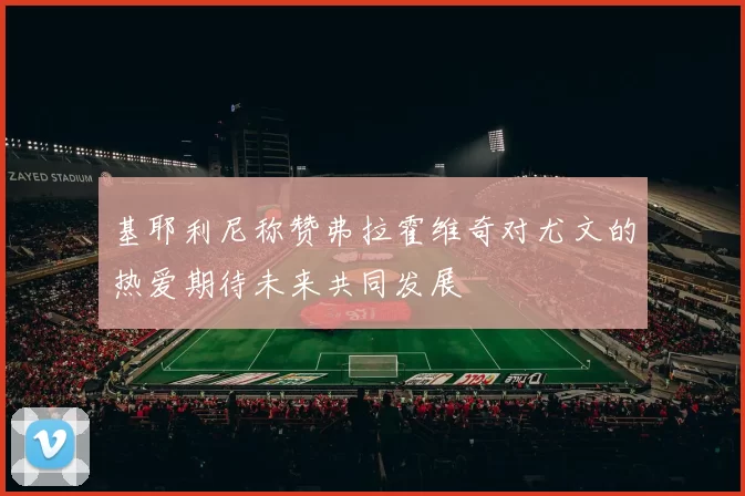 基耶利尼称赞弗拉霍维奇对尤文的热爱期待未来共同发展