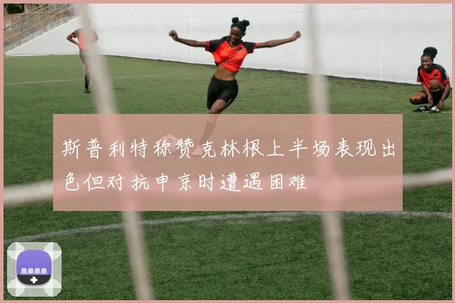 斯普利特称赞克林根上半场表现出色但对抗申京时遭遇困难