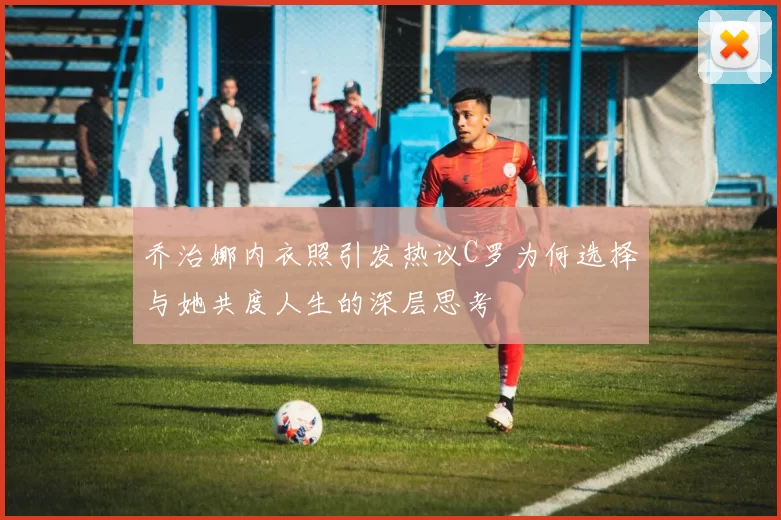 乔治娜内衣照引发热议C罗为何选择与她共度人生的深层思考