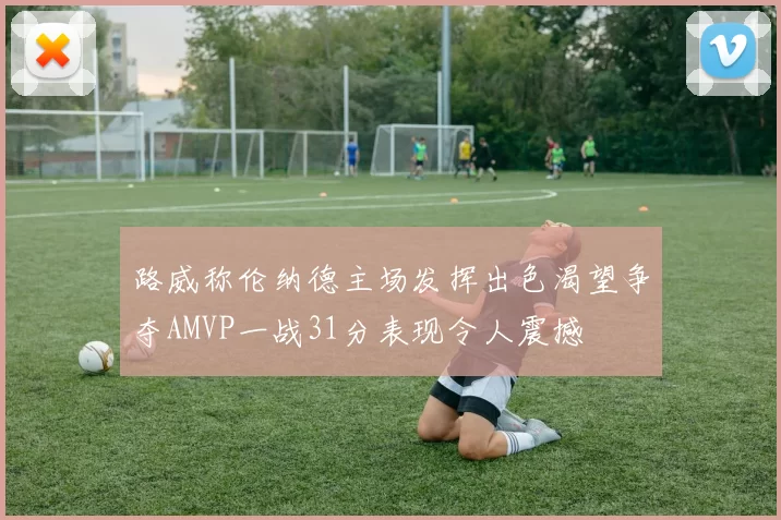 路威称伦纳德主场发挥出色渴望争夺AMVP一战31分表现令人震撼