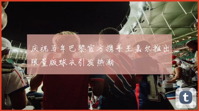 庆祝马年巴黎官方携手王嘉尔推出限量版球衣引发热潮