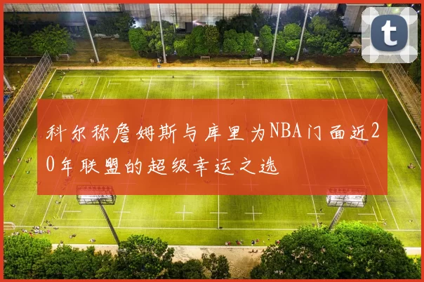 科尔称詹姆斯与库里为NBA门面近20年联盟的超级幸运之选