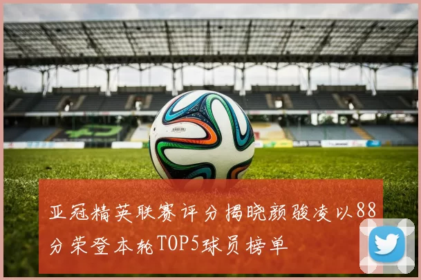 亚冠精英联赛评分揭晓颜骏凌以88分荣登本轮TOP5球员榜单
