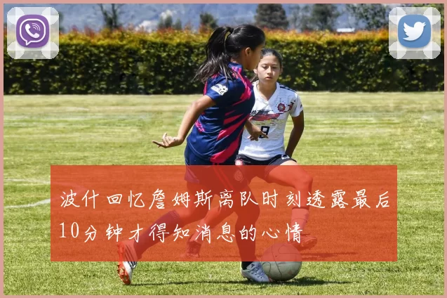 波什回忆詹姆斯离队时刻透露最后10分钟才得知消息的心情